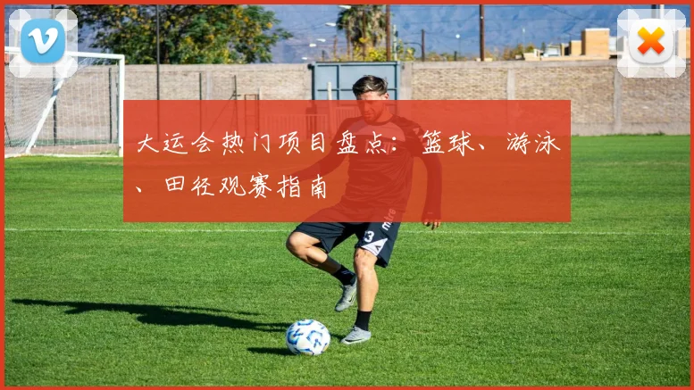 大运会热门项目盘点:篮球、游泳、田径观赛指南