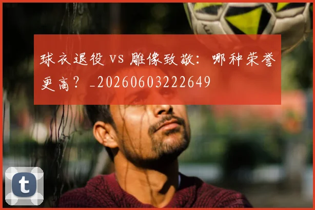 球衣退役 vs 雕像致敬：哪种荣誉更高？_20260603222649