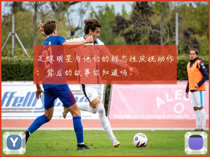 足球明星与他们的标志性庆祝动作：背后的故事你知道吗？