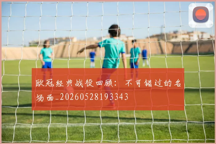 欧冠经典战役回顾:不可错过的名场面_20260528193343