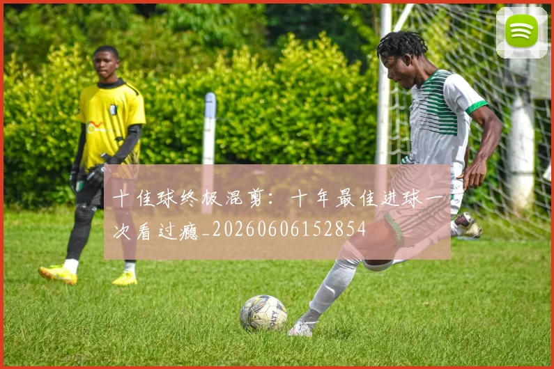 十佳球终极混剪：十年最佳进球一次看过瘾_20260606152854
