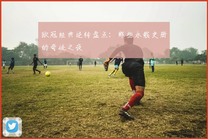 欧冠经典逆转盘点：那些永载史册的奇迹之夜