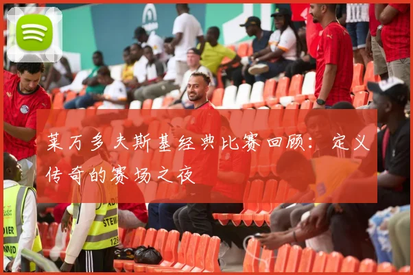 莱万多夫斯基经典比赛回顾：定义传奇的赛场之夜