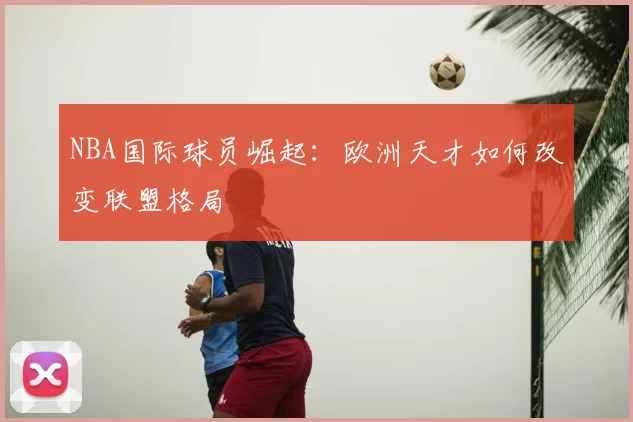 NBA国际球员崛起:欧洲天才如何改变联盟格局