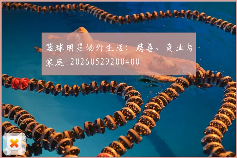 篮球明星场外生活：慈善、商业与家庭_20260529200400