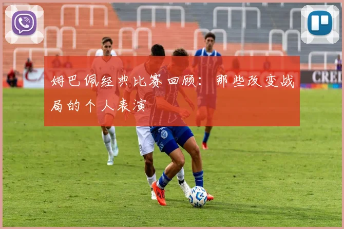 姆巴佩经典比赛回顾:那些改变战局的个人表演