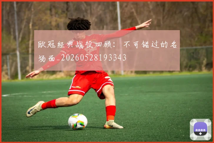 欧冠经典战役回顾：不可错过的名场面_20260528193343