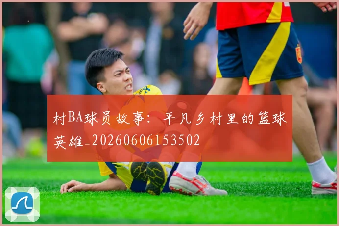 村BA球员故事：平凡乡村里的篮球英雄_20260606153502
