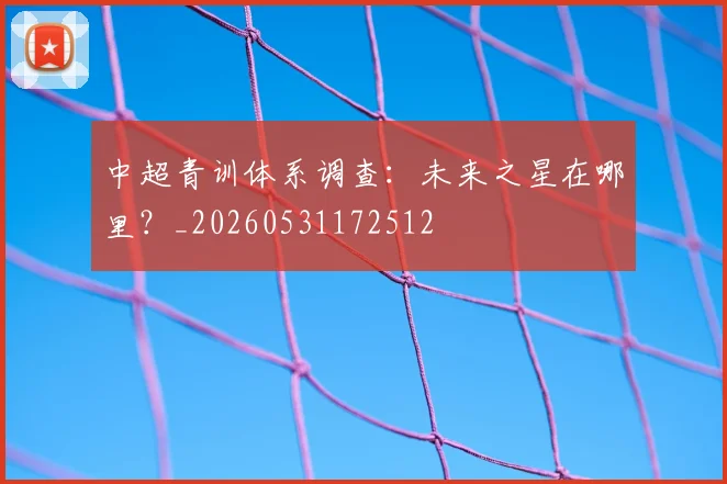 中超青训体系调查：未来之星在哪里？_20260531172512